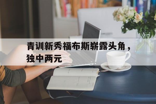 青训新秀福布斯崭露头角，独中两元的简单介绍